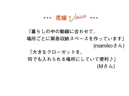 花嫁Voice
「暮らしの中の動線に合わせて、場所ごとに緊急収納スペースを作っています」(mamikoさん)
「大きなクローゼットを、何でも入れられる場所にしていて便利♪」(Mさん)